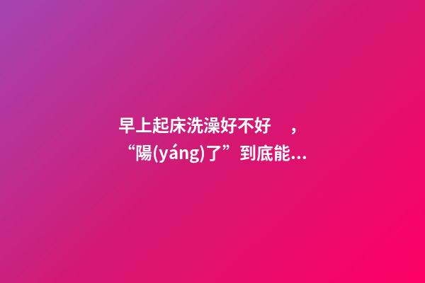 早上起床洗澡好不好，“陽(yáng)了”到底能不能洗澡洗頭-第1張-觀點(diǎn)-玄機(jī)派